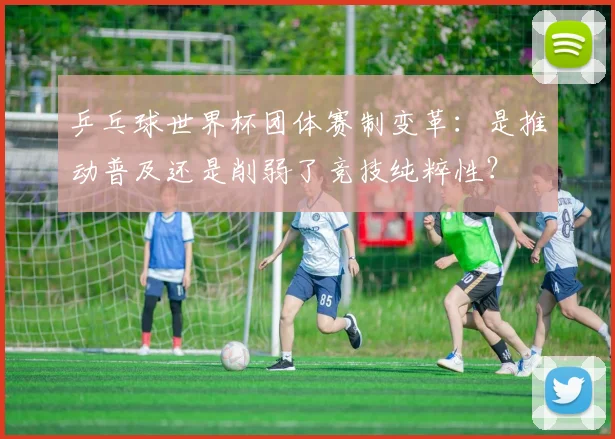 乒乓球世界杯团体赛制变革：是推动普及还是削弱了竞技纯粹性？