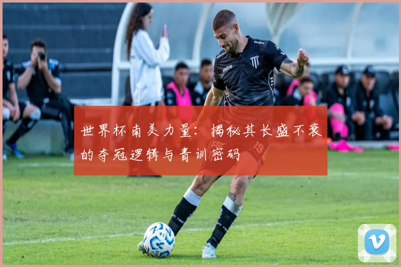 世界杯南美力量：揭秘其长盛不衰的夺冠逻辑与青训密码