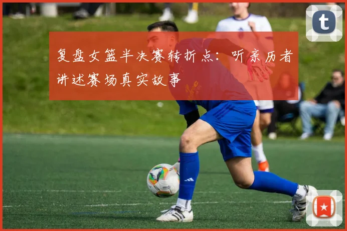 复盘女篮半决赛转折点：听亲历者讲述赛场真实故事