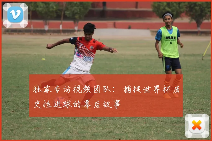 独家专访视频团队：捕捉世界杯历史性进球的幕后故事